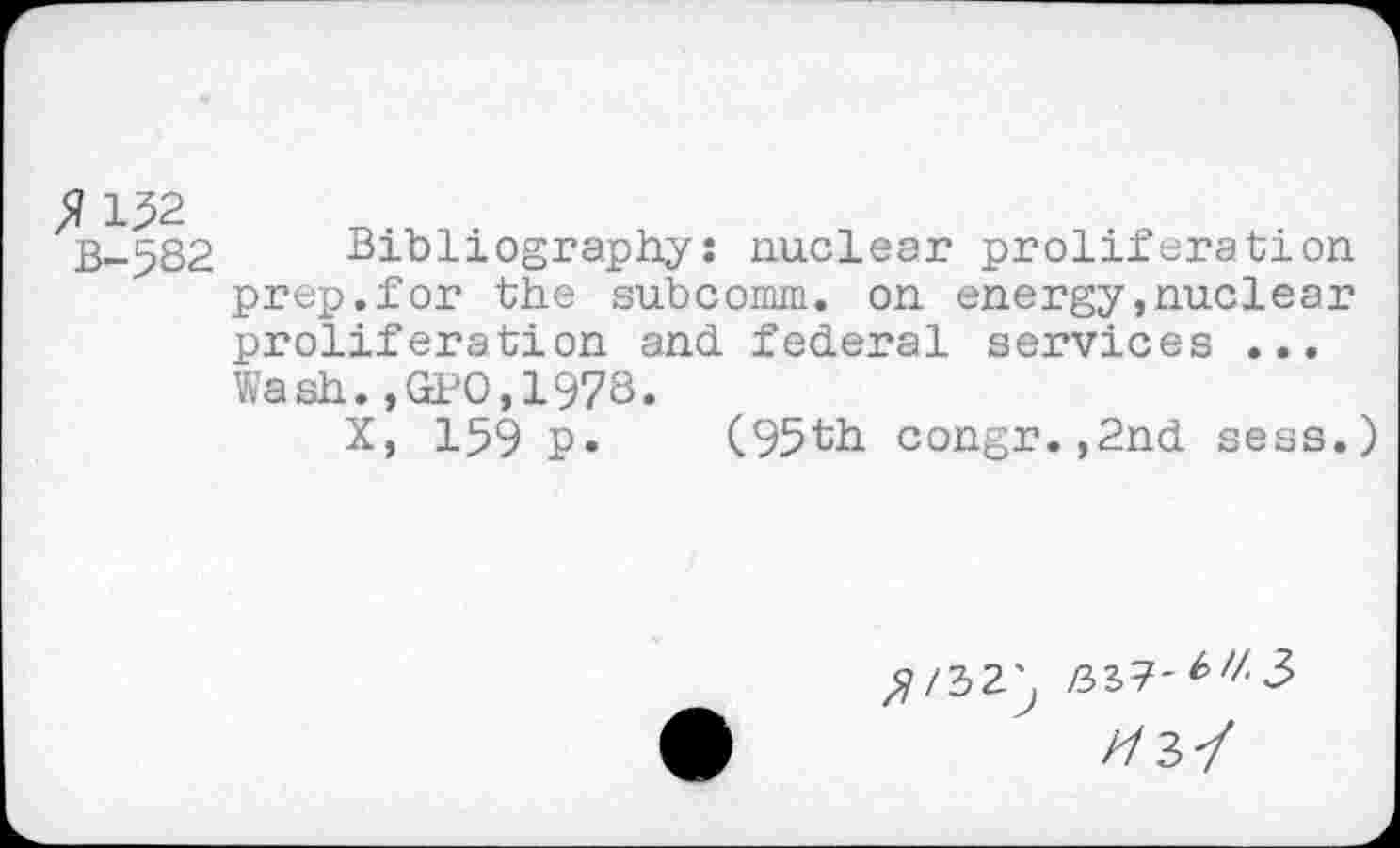 ﻿$ 132
B-5S2
Bibliography: nuclear proliferation prep.for the subcomm. on energy»nuclear proliferation and federal services ... Wash.,GPO,1973.
X, 159 P» (95th congr.,2nd sess.)
^/32^ /32.7-